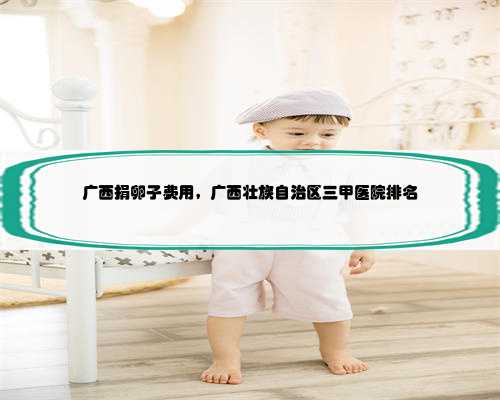 广西捐卵子费用，广西壮族自治区三甲医院排名
