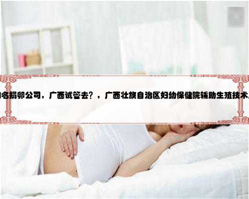 广西知名捐卵公司，广西试管去？，广西壮族自治区妇幼保健院辅助生殖技术成