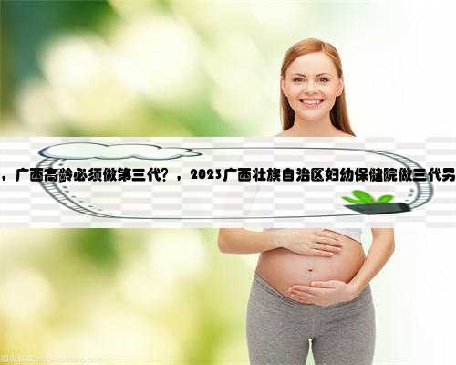 广西代生生子公司，广西高龄必须做第三代？，2023广西壮族自治区妇幼保健院
