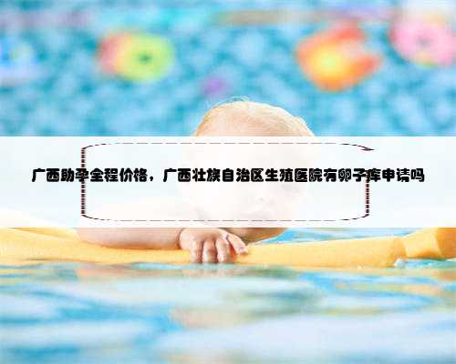广西助孕全程价格，广西壮族自治区生殖医院有卵子库申请吗