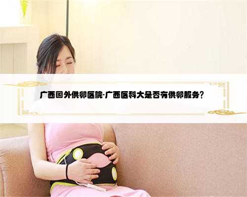 广西国外供卵医院-广西医科大是否有供卵服务？
