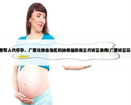 广西帮人代怀孕，广西壮族自治区妇幼保健院做三代试管费用[广西试管婴儿]