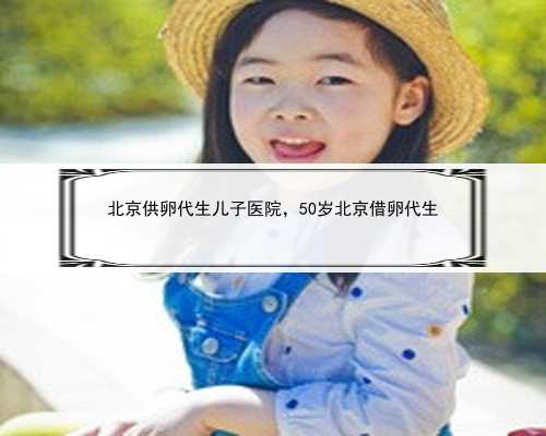 北京供卵代生儿子医院，50岁北京借卵代生