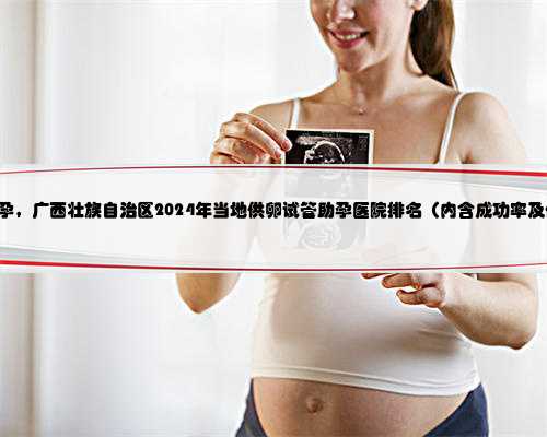 360广西代孕，广西壮族自治区2024年当地供卵试管助孕医院排名（内含成功率及
