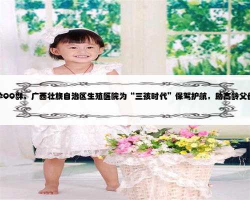 广西助孕QQ群，广西壮族自治区生殖医院为“三孩时代”保驾护航，助高龄父母