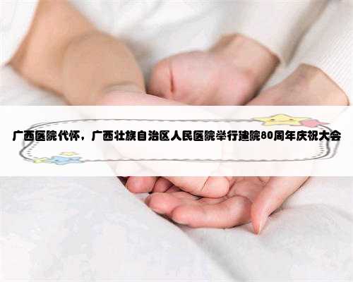 广西医院代怀，广西壮族自治区人民医院举行建院80周年庆祝大会