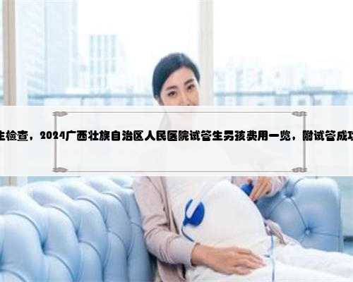 广西代生检查，2024广西壮族自治区人民医院试管生男孩费用一览，附试管成功