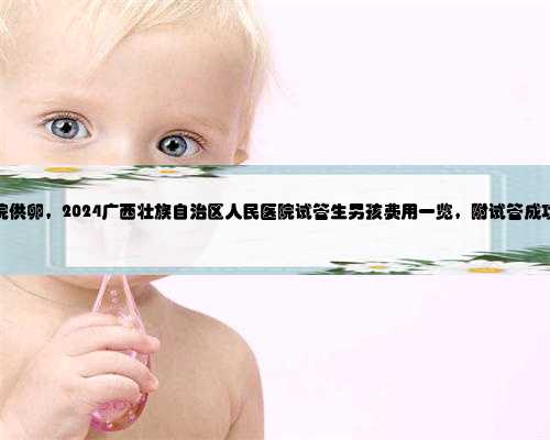 广西医院供卵，2024广西壮族自治区人民医院试管生男孩费用一览，附试管成功