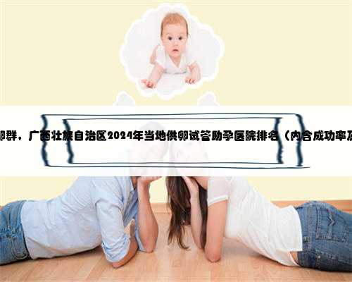 广西私人捐卵群，广西壮族自治区2024年当地供卵试管助孕医院排名（内含成功