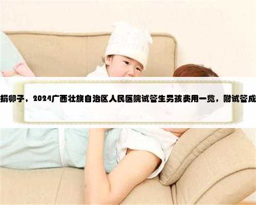 广西正规捐卵子，2024广西壮族自治区人民医院试管生男孩费用一览，附试管成
